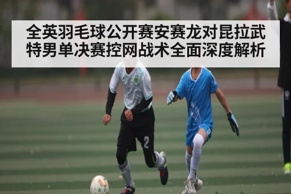 全英羽毛球公开赛安赛龙对昆拉武特男单决赛控网战术全面深度解析