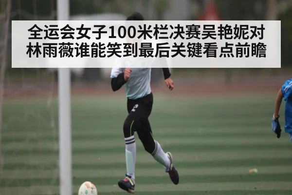 全运会女子100米栏决赛吴艳妮对林雨薇谁能笑到最后关键看点前瞻（c7c7.app）