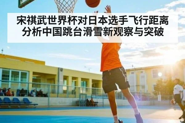 宋祺武世界杯对日本选手飞行距离分析中国跳台滑雪新观察与突破（c7c7.app）